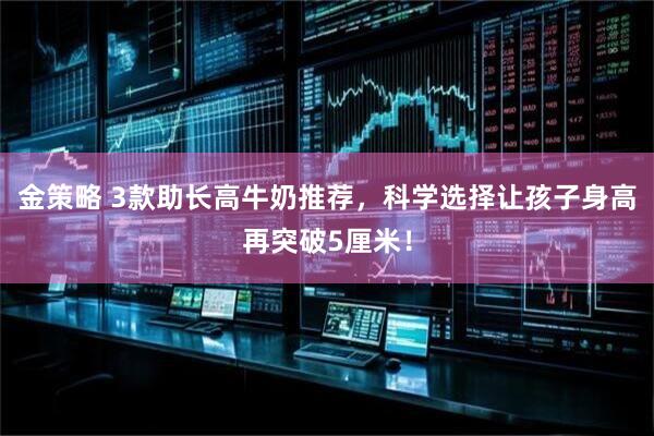 金策略 3款助长高牛奶推荐，科学选择让孩子身高再突破5厘米！