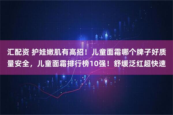 汇配资 护娃嫩肌有高招！儿童面霜哪个牌子好质量安全，儿童面霜排行榜10强！舒缓泛红超快速