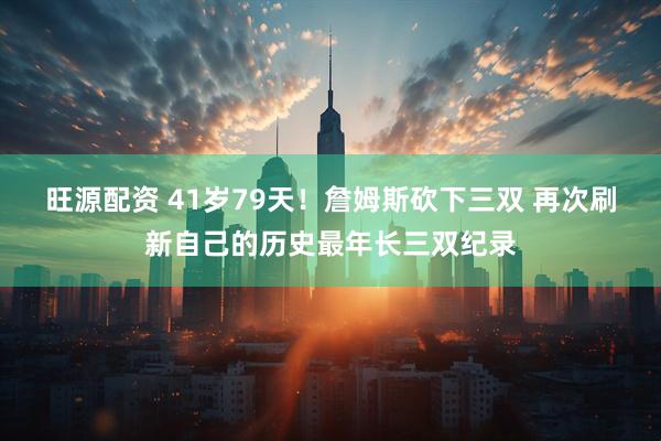 旺源配资 41岁79天！詹姆斯砍下三双 再次刷新自己的历史最年长三双纪录